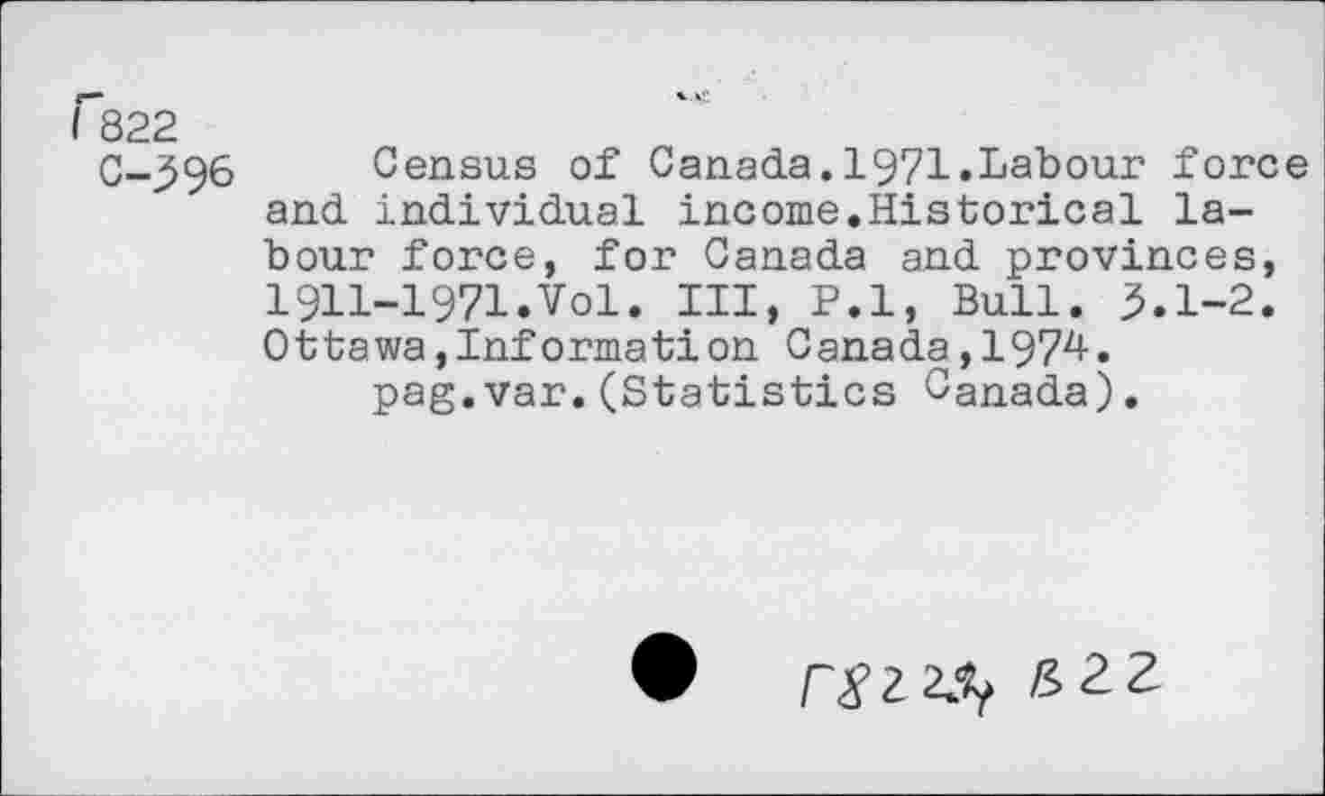 ﻿I 822
C-396 Census of Canada.1971.Labour force and individual income.Historical labour force, for Canada and provinces, 1911-1971.Vol. Ill, P.l, Bull. 3.1-2. Ottawajlnformation Canada,1974.
pag.var.(Statistics Canada).